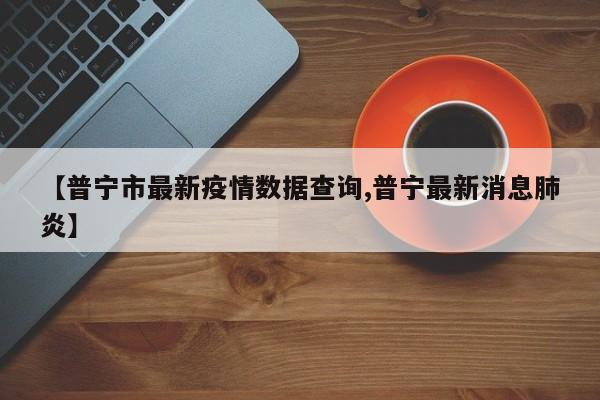 【普宁市最新疫情数据查询,普宁最新消息肺炎】