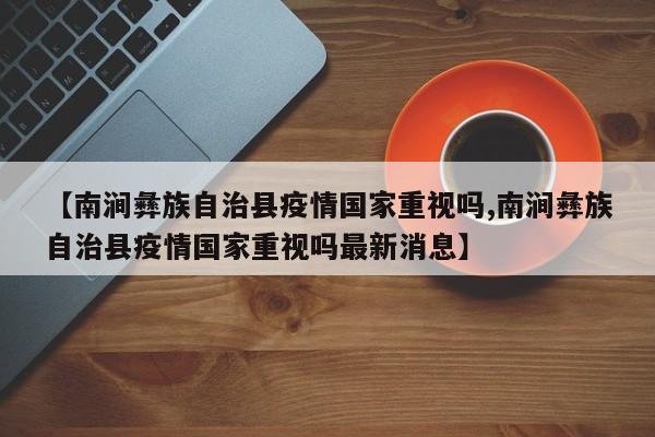 【南涧彝族自治县疫情国家重视吗,南涧彝族自治县疫情国家重视吗最新消息】