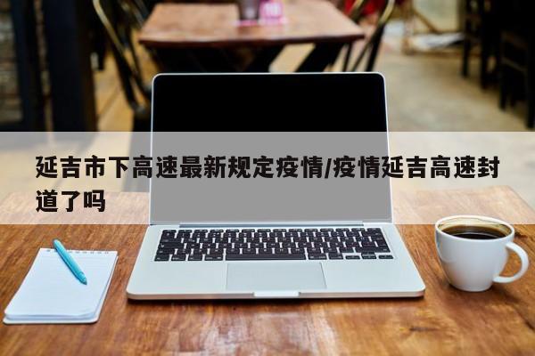 延吉市下高速最新规定疫情/疫情延吉高速封道了吗