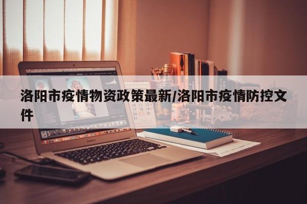 洛阳市疫情物资政策最新/洛阳市疫情防控文件