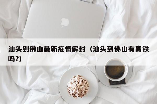 汕头到佛山最新疫情解封（汕头到佛山有高铁吗?）