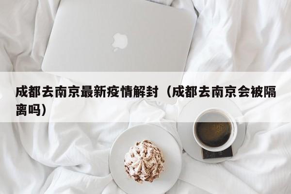成都去南京最新疫情解封（成都去南京会被隔离吗）