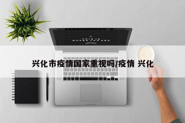 兴化市疫情国家重视吗/疫情 兴化
