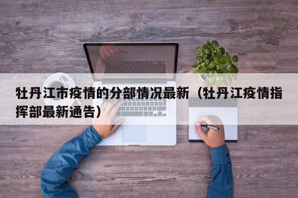 牡丹江市疫情的分部情况最新（牡丹江疫情指挥部最新通告）