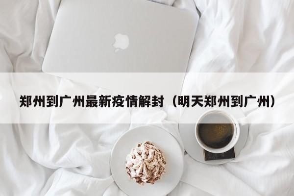 郑州到广州最新疫情解封（明天郑州到广州）