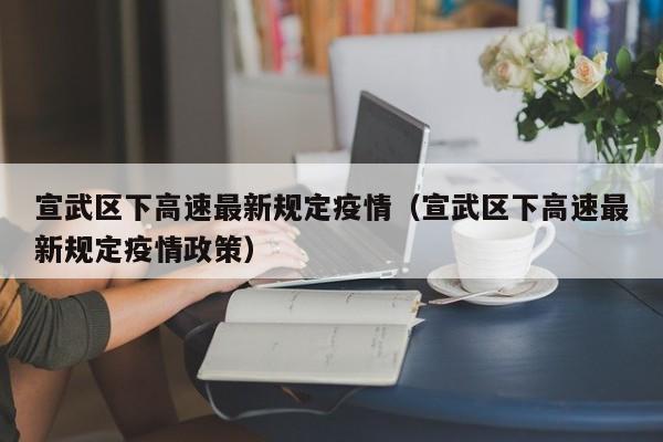 宣武区下高速最新规定疫情（宣武区下高速最新规定疫情政策）
