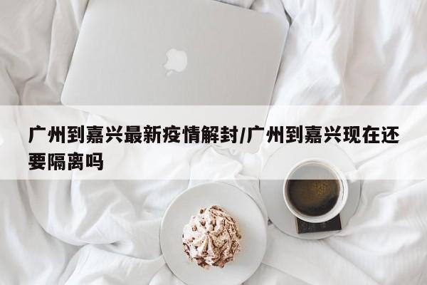 广州到嘉兴最新疫情解封/广州到嘉兴现在还要隔离吗
