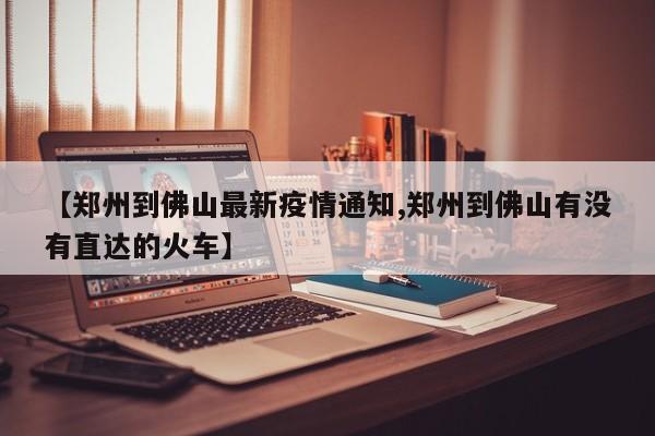 【郑州到佛山最新疫情通知,郑州到佛山有没有直达的火车】