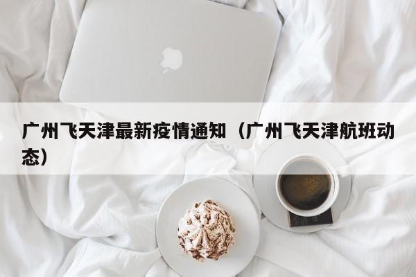 广州飞天津最新疫情通知（广州飞天津航班动态）