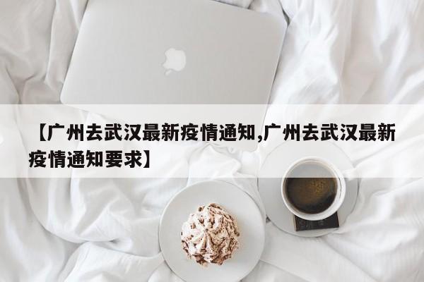 【广州去武汉最新疫情通知,广州去武汉最新疫情通知要求】