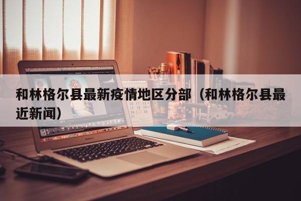 和林格尔县最新疫情地区分部（和林格尔县最近新闻）