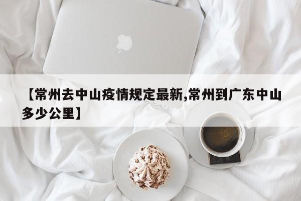 【常州去中山疫情规定最新,常州到广东中山多少公里】