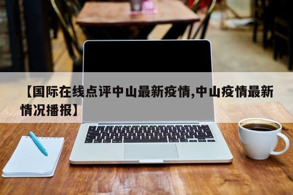 【国际在线点评中山最新疫情,中山疫情最新情况播报】