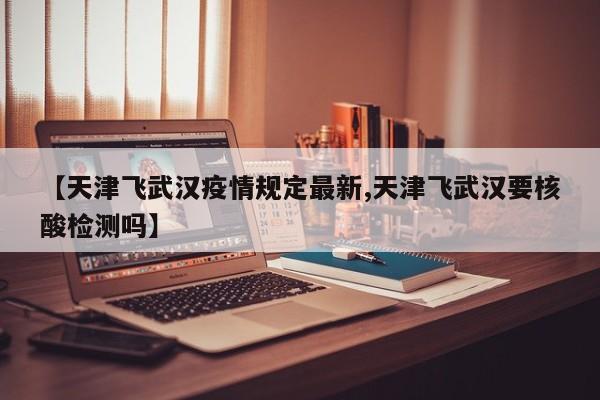 【天津飞武汉疫情规定最新,天津飞武汉要核酸检测吗】