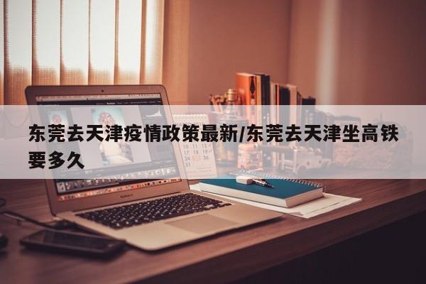 东莞去天津疫情政策最新/东莞去天津坐高铁要多久