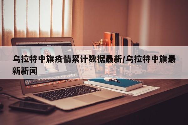乌拉特中旗疫情累计数据最新/乌拉特中旗最新新闻