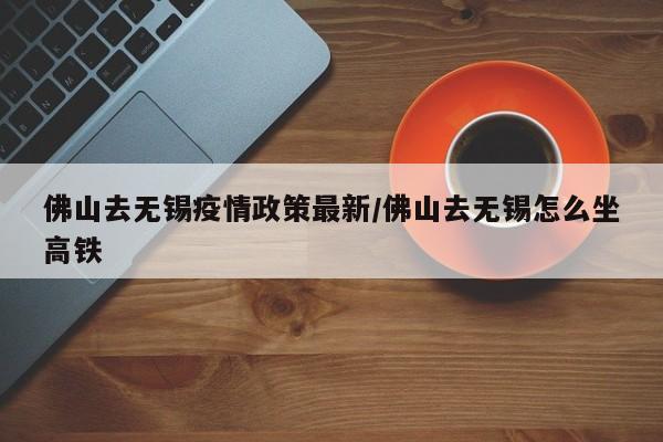 佛山去无锡疫情政策最新/佛山去无锡怎么坐高铁