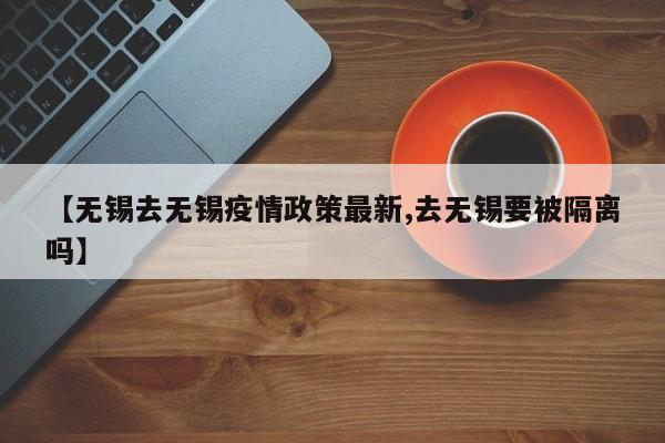【无锡去无锡疫情政策最新,去无锡要被隔离吗】