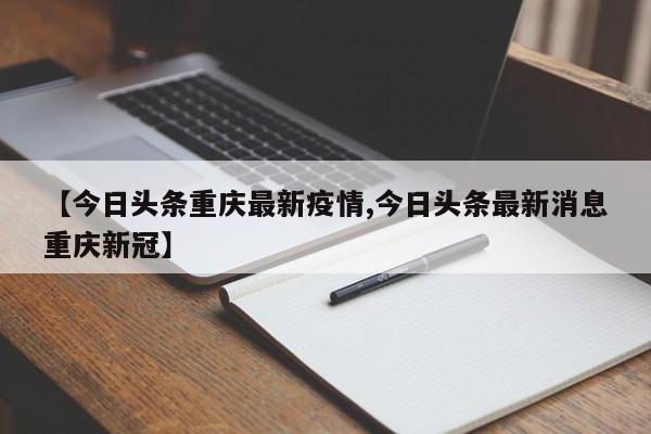 【今日头条重庆最新疫情,今日头条最新消息重庆新冠】