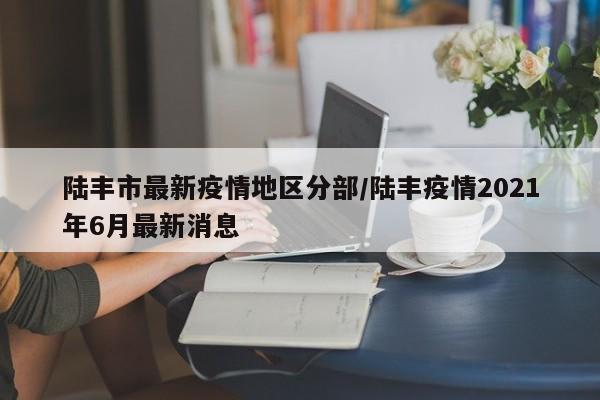 陆丰市最新疫情地区分部/陆丰疫情2021年6月最新消息