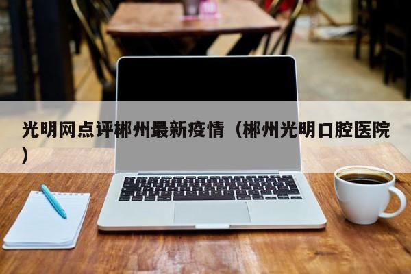 光明网点评郴州最新疫情（郴州光明口腔医院）