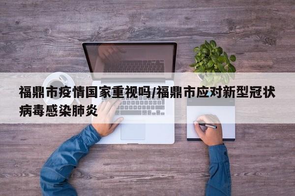 福鼎市疫情国家重视吗/福鼎市应对新型冠状病毒感染肺炎