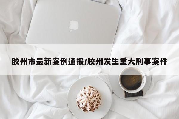 胶州市最新案例通报/胶州发生重大刑事案件