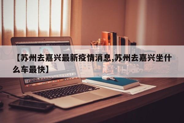 【苏州去嘉兴最新疫情消息,苏州去嘉兴坐什么车最快】