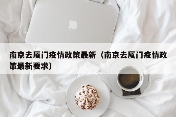 南京去厦门疫情政策最新（南京去厦门疫情政策最新要求）