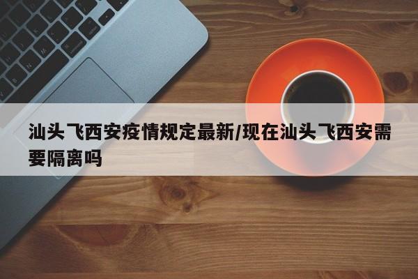 汕头飞西安疫情规定最新/现在汕头飞西安需要隔离吗