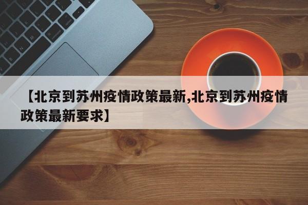 【北京到苏州疫情政策最新,北京到苏州疫情政策最新要求】
