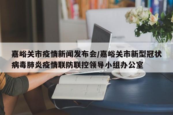 嘉峪关市疫情新闻发布会/嘉峪关市新型冠状病毒肺炎疫情联防联控领导小组办公室