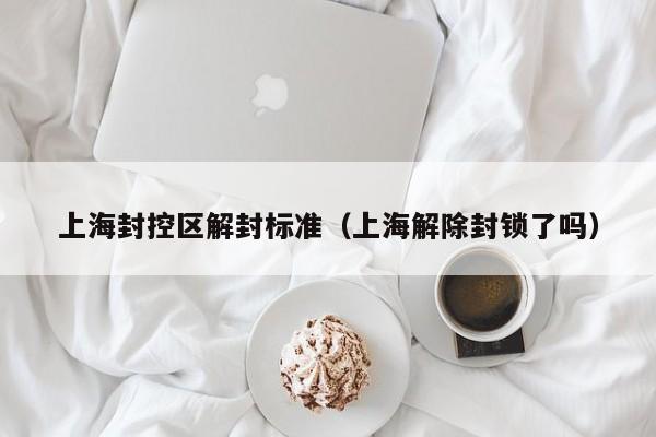 上海封控区解封标准（上海解除封锁了吗）